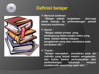  Menurut sardiman
“Belajar adalah rangakaian jiwa-raga
untuk menuju ke perkembangan pribadi
manusia seutuhnya.”
 Garret :
”Belajar adalah proses yang
berlangsung dalam jangka waktu yang
lama melalui latihan maupun
pengalaman yang akan membawa pada
perubahan diri.”
 Trianto:
“Belajar merupakan perubahan pada diri
individu yang terjadi melalui pengalaman,
dan bukan karena pertumbuahan atau
perkembangan tubuhnya, maupun
karakteristik seseorang sejak lahir .”
04
 