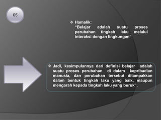  Hamalik:
“Belajar adalah suatu proses
perubahan tingkah laku melalui
interaksi dengan lingkungan”
 Jadi, kesimpulannya dari definisi belajar adalah
suatu proses perubahan di dalam kepribadian
manusia, dan perubahan tersebut ditampakkan
dalam bentuk tingkah laku yang baik, maupun
mengarah kepada tingkah laku yang buruk”.
05
 