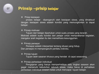  Prisip kesiapan
proses belajar dipengaruhi oleh kesiapan siswa, yang dimaksud
dengan kesiapan siswa adalah kondisi yang memungkinkan ia dapat
belajar.
 Prinsip motivasi
Tujuan dari belajar diperlukan untuk suatu proses yang terarah.
Motivasi adalah suatu kondisi dari pelajar untuk memprakarsai kegiatan,
mengatur arah kegiatan itu dan memelihara kesungguhan.
 Prinsip persepsi
Persepsi adalah interpertasi tentang situasi yang hidup.
Dan persepsi ini mempengaruhi perilaku individu.
 Prinsip tujuan
Tujuan ialah sasaran khusus yang hendak di capai seseorang.
 Prinsip perbedaan individual
Pengajaran yang hanya memperhatikan satu tingkat sasaran akan
gagal memenuhi kebutuhan seluruh siswa, maka harus di perhatikan
perbedaan individual didalam kelas untuk mencapai tujuan belajar.
.
07
 