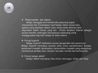  Prisip transfer dan retensi
Belajar dianggap bermanfaat bila seseorang dapat
menyimpan dan menerapkan hasil belajar dalam situasi baru,
apapun yang dipelajari dalam suatu situasi pada akhirnya akan
digunakan dalam situasi yang lain . Proses tersebut dikenal sebagai
proses transfer, sedangkan kemampuan seseorang untuk
menggunakan lagi hasil belajar di sebut retensi.
 Prinsip kognitif
Belajar kognitif melibatkan proses pengenalan dan penemuan.
Belajar kognitif mencakup asosiasi antar unsur, pembentukan konsep,
penemuan masalah, ketrampilan memecahkan masalah yang selanjutnya
membentuk perilaku baru, berpikir, bernalar, menilai dan berimajinasi.
 Prinsip belajar afektif
Belajar afektif mencakup nilai, emosi, dorongan, minat, dan sikap
08
 