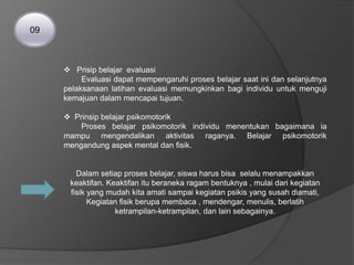 09
 Prisip belajar evaluasi
Evaluasi dapat mempengaruhi proses belajar saat ini dan selanjutnya
pelaksanaan latihan evaluasi memungkinkan bagi individu untuk menguji
kemajuan dalam mencapai tujuan.
 Prinsip belajar psikomotorik
Proses belajar psikomotorik individu menentukan bagaimana ia
mampu mengendalikan aktivitas raganya. Belajar psikomotorik
mengandung aspek mental dan fisik.
Dalam setiap proses belajar, siswa harus bisa selalu menampakkan
keaktifan. Keaktifan itu beraneka ragam bentuknya , mulai dari kegiatan
fisik yang mudah kita amati sampai kegiatan psikis yang susah diamati,
Kegiatan fisik berupa membaca , mendengar, menulis, berlatih
ketrampilan-ketrampilan, dan lain sebagainya.
 