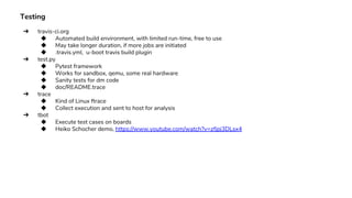 Testing
➔ travis-ci.org
◆ Automated build environment, with limited run-time, free to use
◆ May take longer duration, if more jobs are initiated
◆ .travis.yml, u-boot travis build plugin
➔ test.py
◆ Pytest framework
◆ Works for sandbox, qemu, some real hardware
◆ Sanity tests for dm code
◆ doc/README.trace
➔ trace
◆ Kind of Linux ftrace
◆ Collect execution and sent to host for analysis
➔ tbot
◆ Execute test cases on boards
◆ Heiko Schocher demo, https://www.youtube.com/watch?v=zfjpj3DLsx4
 
