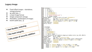 Legacy Image
➔ Fixed offset images - standalone,
zImage binaries
➔ go addr [arg ...]
➔ u-boot Image format
➔ Single component uImage
➔ Monolithic, combination of images
➔ bootm [addr [arg ...]]
? Not flexible, indexing
? No hash integrity
? No scope of security addition
 