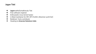 Jagan Teki
➔ JagannadhaSutradharudu Teki
➔ Free software engineer
➔ Enthusiastic Linux kernel hacker
➔ U-Boot maintainer for SPI, SPI-FLASH, Allwinner sunXi SoC
➔ Buildroot, Yocto contributor
➔ Heading to Amarula Solutions India
 
