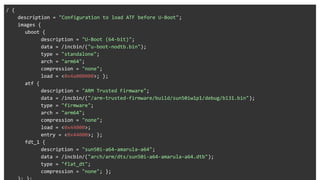 ATF
/ {
description = "Configuration to load ATF before U-Boot";
images {
uboot {
description = "U-Boot (64-bit)";
data = /incbin/("u-boot-nodtb.bin");
type = "standalone";
arch = "arm64";
compression = "none";
load = <0x4a000000>; };
atf {
description = "ARM Trusted Firmware";
data = /incbin/("/arm-trusted-firmware/build/sun50iw1p1/debug/bl31.bin");
type = "firmware";
arch = "arm64";
compression = "none";
load = <0x44000>;
entry = <0x44000>; };
fdt_1 {
description = "sun50i-a64-amarula-a64";
data = /incbin/("arch/arm/dts/sun50i-a64-amarula-a64.dtb");
type = "flat_dt";
compression = "none"; };
 
