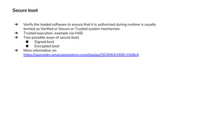 Secure boot
➔ Verify the loaded software to ensure that it is authorized during runtime is usually
termed as Verified or Secure or Trusted system mechanism.
➔ Trusted execution, example via HAB
➔ Two possible ways of secure boot
◆ Signed boot
◆ Encrypted boot
➔ More information on
https://openedev.amarulasolutions.com/display/ODWIKI/i.MX6+HABv4
 