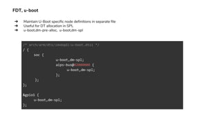 FDT, u-boot
/* arch/arm/dts/imx6qdl-u-boot.dtsi */
/ {
soc {
u-boot,dm-spl;
aips-bus@02000000 {
u-boot,dm-spl;
};
};
};
&gpio1 {
u-boot,dm-spl;
};
➔ Maintain U-Boot specific node definitions in separate file
➔ Useful for DT allocation in SPL
➔ u-boot,dm-pre-alloc, u-boot,dm-spl
 
