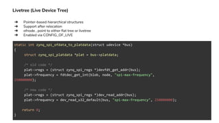 Livetree (Live Device Tree)
➔ Pointer-based hierarchical structures
➔ Support after relocation
➔ ofnode , point to either flat tree or livetree
➔ Enabled via CONFIG_OF_LIVE
static int zynq_spi_ofdata_to_platdata(struct udevice *bus)
{
struct zynq_spi_platdata *plat = bus->platdata;
/* old code */
plat->regs = (struct zynq_spi_regs *)devfdt_get_addr(bus);
plat->frequency = fdtdec_get_int(blob, node, "spi-max-frequency",
250000000);
/* new code */
plat->regs = (struct zynq_spi_regs *)dev_read_addr(bus);
plat->frequency = dev_read_u32_default(bus, "spi-max-frequency", 250000000);
return 0;
}
 