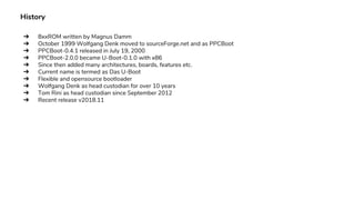 History
➔ 8xxROM written by Magnus Damm
➔ October 1999 Wolfgang Denk moved to sourceForge.net and as PPCBoot
➔ PPCBoot-0.4.1 released in July 19, 2000
➔ PPCBoot-2.0.0 became U-Boot-0.1.0 with x86
➔ Since then added many architectures, boards, features etc.
➔ Current name is termed as Das U-Boot
➔ Flexible and opensource bootloader
➔ Wolfgang Denk as head custodian for over 10 years
➔ Tom Rini as head custodian since September 2012
➔ Recent release v2018.11
 