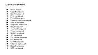 U-Boot Driver model
➔ Driver model
➔ Clock framework
➔ Reset framework
➔ PHY framework
➔ Pinctrl framework
➔ Power domain framework
➔ PMIC framework
➔ Regulator framework
➔ RTC framework
➔ Thermal framework
➔ Timer framework
➔ Serial framework
➔ SPI framework
➔ SPI Flash framework
➔ I2C framework
➔ GPIO framework
➔ Ethernet framework
➔ Block framework
➔ USB framework
 