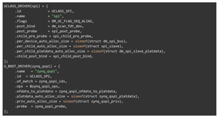 UCLASS_DRIVER(spi) = {
.id = UCLASS_SPI,
.name = "spi",
.flags = DM_UC_FLAG_SEQ_ALIAS,
.post_bind = dm_scan_fdt_dev,
.post_probe = spi_post_probe,
.child_pre_probe = spi_child_pre_probe,
.per_device_auto_alloc_size = sizeof(struct dm_spi_bus),
.per_child_auto_alloc_size = sizeof(struct spi_slave),
.per_child_platdata_auto_alloc_size = sizeof(struct dm_spi_slave_platdata),
.child_post_bind = spi_child_post_bind,
};
U_BOOT_DRIVER(zynq_qspi) = {
.name = "zynq_qspi",
.id = UCLASS_SPI,
.of_match = zynq_qspi_ids,
.ops = &zynq_qspi_ops,
.ofdata_to_platdata = zynq_qspi_ofdata_to_platdata,
.platdata_auto_alloc_size = sizeof(struct zynq_qspi_platdata),
.priv_auto_alloc_size = sizeof(struct zynq_qspi_priv),
.probe = zynq_qspi_probe,
};
 