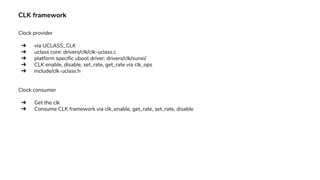 CLK framework
Clock provider
➔ via UCLASS_CLK
➔ uclass core: drivers/clk/clk-uclass.c
➔ platform specific uboot driver: drivers/clk/sunxi/
➔ CLK enable, disable, set_rate, get_rate via clk_ops
➔ include/clk-uclass.h
Clock consumer
➔ Get the clk
➔ Consume CLK framework via clk_enable, get_rate, set_rate, disable
 