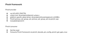 Pinctrl framework
Pinctrl provider
➔ via UCLASS_PINCTRL
➔ uclass core: drivers/pinctrl/pinctrl-uclass.c
➔ platform specific uboot driver: drivers/pinctrl/rockchip/pinctrl_rk3288.c
➔ Pinctrl pinmux_set, group_set, pinmux_set, group_set via pinctrl_ops
➔ include/dm/pinctrl.h
Pinctrl consumer
➔ Get the reset
➔ Consume Pinctrl framework via pinctrl_decode_pin_config, pinctrl_get_gpio_mux
 