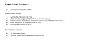Power Domain framework
➔ Control power on portion of SoC
Power domain provider
➔ via UCLASS_POWER_DOMAIN
➔ uclass core: drivers/power/domain/power-domain-uclass.c
➔ platform specific uboot driver: drivers/power/domain/bcm6328-power-domain.c
➔ power domain on, off via power_domain_ops
➔ include/power-domain-uclass.h
Power domain consumer
➔ Get the power domain
➔ Consume power domain via power_domain_on/off
 