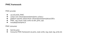 PMIC framework
PMIC provider
➔ via UCLASS_PMIC
➔ uclass core: drivers/power/pmic/pmic-uclass.c
➔ platform specific uboot driver: drivers/power/pmic/pfuze100.c
➔ PMIC reg_count, read, write via dm_pmic_ops
➔ include/power/pmic.h
PMIC consumer
➔ Get the pmic
➔ Consume PMIC framework via pmic_read, write, reg_read, reg_write etc
 