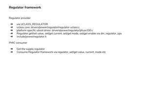 Regulator framework
Regulator provider
➔ via UCLASS_REGULATOR
➔ uclass core: drivers/power/regulator/regulator-uclass.c
➔ platform specific uboot driver: drivers/power/regulator/pfuze100.c
➔ Regulator get/set value, set/get current, set/get mode, set/get enable via dm_regulator_ops
➔ include/power/regulator.h
PMIC consumer
➔ Get the supply regulator
➔ Consume Regulator framework via regulator_set/get value, current, mode etc
 