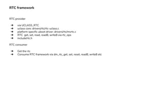 RTC framework
RTC provider
➔ via UCLASS_RTC
➔ uclass core: drivers/rtc/rtc-uclass.c
➔ platform specific uboot driver: drivers/rtc/mvrtc.c
➔ RTC get, set, read, read8, write8 via rtc_ops
➔ include/rtc.h
RTC consumer
➔ Get the rtc
➔ Consume RTC framework via dm_rtc_get, set, reset, read8, write8 etc
 