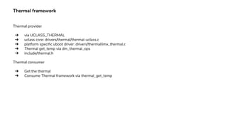 Thermal framework
Thermal provider
➔ via UCLASS_THERMAL
➔ uclass core: drivers/thermal/thermal-uclass.c
➔ platform specific uboot driver: drivers/thermal/imx_thermal.c
➔ Thermal get_temp via dm_thermal_ops
➔ include/thermal.h
Thermal consumer
➔ Get the thermal
➔ Consume Thermal framework via thermal_get_temp
 