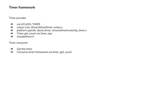 Timer framework
Timer provider
➔ via UCLASS_TIMER
➔ uclass core: drivers/timer/timer-uclass.c
➔ platform specific uboot driver: drivers/timer/rockchip_timer.c
➔ Timer get_count via timer_ops
➔ include/timer.h
Timer consumer
➔ Get the timer
➔ Consume timer framework via timer_get_count
 