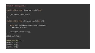 #include <debug_uart.h>
static inline void _debug_uart_init(void)
{
_mxc_serial_init(base);
}
static inline void _debug_uart_putc(int ch)
{
while (!(readl(&base->ts) & UTS_TXEMPTY))
WATCHDOG_RESET();
writel(ch, &base->txd);
}
DEBUG_UART_FUNCS
debug_uart_init();
printch('T');
printch('P');
printch('L');
 