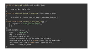 static int zynq_spi_probe(struct udevice *bus)
{
zynq_spi_init_hw(priv);
}
static int zynq_spi_ofdata_to_platdata(struct udevice *bus)
{
plat->regs = (struct zynq_spi_regs *)dev_read_addr(bus);
}
static const struct udevice_id zynq_spi_ids[] = {
{ .compatible = "xlnx,zynq-spi-r1p6" },
{ }
};
U_BOOT_DRIVER(zynq_spi) = {
.name = "zynq_spi",
.id = UCLASS_SPI,
.of_match = zynq_spi_ids,
.ofdata_to_platdata = zynq_spi_ofdata_to_platdata,
.platdata_auto_alloc_size = sizeof(struct zynq_spi_platdata),
.priv_auto_alloc_size = sizeof(struct zynq_spi_priv),
.probe = zynq_spi_probe,
};
 