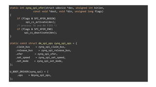 static int zynq_spi_xfer(struct udevice *dev, unsigned int bitlen,
const void *dout, void *din, unsigned long flags)
{
if (flags & SPI_XFER_BEGIN)
spi_cs_activate(dev);
/* process TX and RX FIFO */
if (flags & SPI_XFER_END)
spi_cs_deactivate(dev);
}
static const struct dm_spi_ops zynq_spi_ops = {
.claim_bus = zynq_spi_claim_bus,
.release_bus = zynq_spi_release_bus,
.xfer = zynq_spi_xfer,
.set_speed = zynq_spi_set_speed,
.set_mode = zynq_spi_set_mode,
};
U_BOOT_DRIVER(zynq_spi) = {
.ops = &zynq_spi_ops,
};
 