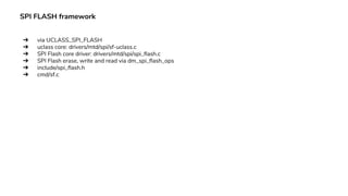 SPI FLASH framework
➔ via UCLASS_SPI_FLASH
➔ uclass core: drivers/mtd/spi/sf-uclass.c
➔ SPI Flash core driver: drivers/mtd/spi/spi_flash.c
➔ SPI Flash erase, write and read via dm_spi_flash_ops
➔ include/spi_flash.h
➔ cmd/sf.c
 