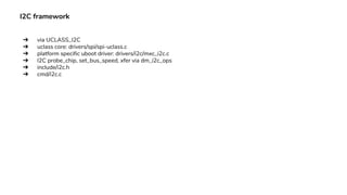 I2C framework
➔ via UCLASS_I2C
➔ uclass core: drivers/spi/spi-uclass.c
➔ platform specific uboot driver: drivers/i2c/mxc_i2c.c
➔ I2C probe_chip, set_bus_speed, xfer via dm_i2c_ops
➔ include/i2c.h
➔ cmd/i2c.c
 