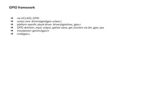 GPIO framework
➔ via UCLASS_GPIO
➔ uclass core: drivers/gpio/gpio-uclass.c
➔ platform specific uboot driver: drivers/gpio/mxc_gpio.c
➔ GPIO direction_input, output, get/set value, get_function via dm_gpio_ops
➔ include/asm-generic/gpio.h
➔ cmd/gpio.c
 