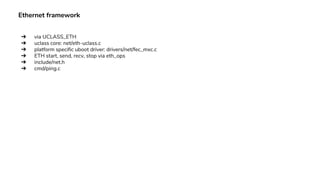 Ethernet framework
➔ via UCLASS_ETH
➔ uclass core: net/eth-uclass.c
➔ platform specific uboot driver: drivers/net/fec_mxc.c
➔ ETH start, send, recv, stop via eth_ops
➔ include/net.h
➔ cmd/ping.c
 