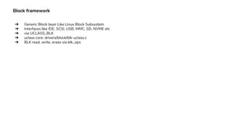 Block framework
➔ Generic Block layer Like Linux Block Subsystem
➔ Interfaces like IDE, SCSI, USB, MMC, SD, NVME etc
➔ via UCLASS_BLK
➔ uclass core: drivers/block/blk-uclass.c
➔ BLK read, write, erase via blk_ops
 