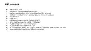 USB framework
➔ via UCLASS_USB
➔ uclass core: drivers/usb/host/usb-uclass.c
➔ platform specific uboot driver: drivers/usb/host/ehci-generic.c
➔ USB control, bulk, interrupt, create_int_queue etc via dm_usb_ops
➔ include/usb.h
➔ cmd/usb.c
➔ USB Gadgets can probe via Gadget UCLASS
➔ drivers/usb/gadget/ether.c, USB ETH Gadget
➔ MUSB can operate Host and Peripheral
➔ MUSB Host access via UCLASS_USB
➔ MUSB Peripheral access via UCLASS_USB_DEV_GENERIC (may be fixed, not sure)
➔ drivers/usb/musb-new/sunxi.c, SunXi MUSB driver
 