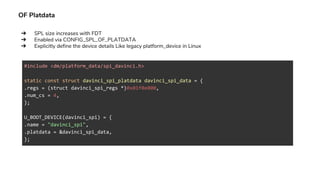 OF Platdata
#include <dm/platform_data/spi_davinci.h>
static const struct davinci_spi_platdata davinci_spi_data = {
.regs = (struct davinci_spi_regs *)0x01f0e000,
.num_cs = 4,
};
U_BOOT_DEVICE(davinci_spi) = {
.name = "davinci_spi",
.platdata = &davinci_spi_data,
};
➔ SPL size increases with FDT
➔ Enabled via CONFIG_SPL_OF_PLATDATA
➔ Explicitly define the device details Like legacy platform_device in Linux
 