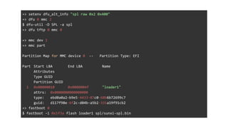 => setenv dfu_alt_info "spl raw 0x2 0x400"
=> dfu 0 mmc 2
$ dfu-util -D SPL -a spl
=> dfu tftp 0 mmc 0
=> mmc dev 1
=> mmc part
Partition Map for MMC device 0 -- Partition Type: EFI
Part Start LBA End LBA Name
Attributes
Type GUID
Partition GUID
1 0x00000010 0x0000004f "loader1"
attrs: 0x0000000000000000
type: ebd0a0a2-b9e5-4433-87c0-68b6b72699c7
guid: d117f98e-6f2c-d04b-a5b2-331a19f91cb2
=> fastboot 0
$ fastboot -i 0x1f3a flash loader1 spl/sunxi-spl.bin
 
