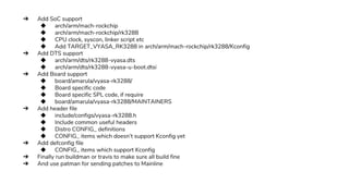 ➔ Add SoC support
◆ arch/arm/mach-rockchip
◆ arch/arm/mach-rockchip/rk3288
◆ CPU clock, syscon, linker script etc
◆ Add TARGET_VYASA_RK3288 in arch/arm/mach-rockchip/rk3288/Kconfig
➔ Add DTS support
◆ arch/arm/dts/rk3288-vyasa.dts
◆ arch/arm/dts/rk3288-vyasa-u-boot.dtsi
➔ Add Board support
◆ board/amarula/vyasa-rk3288/
◆ Board specific code
◆ Board specific SPL code, if require
◆ board/amarula/vyasa-rk3288/MAINTAINERS
➔ Add header file
◆ include/configs/vyasa-rk3288.h
◆ Include common useful headers
◆ Distro CONFIG_ definitions
◆ CONFIG_ items which doesn’t support Kconfig yet
➔ Add defconfig file
◆ CONFIG_ items which support Kconfig
➔ Finally run buildman or travis to make sure all build fine
➔ And use patman for sending patches to Mainline
 