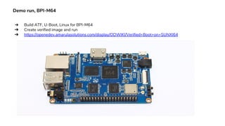 Demo run, BPI-M64
➔ Build ATF, U-Boot, Linux for BPI-M64
➔ Create verified image and run
➔ https://openedev.amarulasolutions.com/display/ODWIKI/Verified+Boot+on+SUNXI64
 
