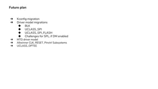 Future plan
➔ Kconfig migration
➔ Driver model migrations
◆ BLK
◆ UCLASS_SPI
◆ UCLASS_SPI_FLASH
◆ Challenges for SPL, if DM enabled
➔ MTD driver model
➔ Allwinner CLK, RESET, Pinctrl Subsystems
➔ UCLASS_OPTEE
 