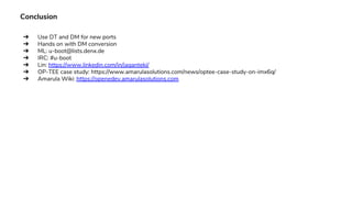 Conclusion
➔ Use DT and DM for new ports
➔ Hands on with DM conversion
➔ ML: u-boot@lists.denx.de
➔ IRC: #u-boot
➔ Lin: https://www.linkedin.com/in/jaganteki/
➔ OP-TEE case study: https://www.amarulasolutions.com/news/optee-case-study-on-imx6q/
➔ Amarula Wiki: https://openedev.amarulasolutions.com
 