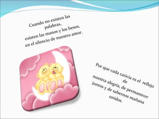 Cuando no existen las palabras, existen las manos y los besos, en el silencio de nuestro amor. Por que cada caricia es el reflejo de nuestra alegría, de permanecer juntos y de sabernos mañana unidos.