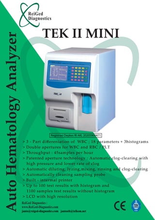 ReiGed
                               Diagnostics


                                          TEK II MINI
Auto Hematology Analyzer




                                                Registrasi Depkes RI AKL 20205900471

                           >   3 - Part diﬀereniation of WBC ; 18 parameters + 3histograms
                           >   Double apertures for WBC and RBC / PLT
                           >   Throughput : 45samples per hour
                           >   Patented aperture technology : Automatic clog-clearing with
                               high pressure and lower rate of clog
                           >   Automatic diluting, lyzing,mixing, rinsing and clog-clearing
                           >   Automatically cleaning sampling probe
                           >   Built - intermal printer
                           >   Up to 100 test results with histogram and
                               1100 samples test results without histogram
                           >   LCD with high resolution
                           ReiGed Diagnostics :
                           www.ReiGed-Diagnostics.com
                           janto@reiged-diagnostics.com jantosth@telkom.net
 