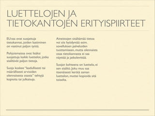 LUETTELOJEN JA
TIETOKANTOJEN ERITYISPIIRTEET
EU:ssa ovat suojattuja
tietokannat, joiden laatiminen
on vaatinut paljon työtä.	

Pohjoismaissa ovat lisäksi
suojattuja kaikki luettelot, jotka
sisältävät paljon tietoja.	

Suoja koskee “laadullisesti tai
määrällisesti arvioiden
olennaisesta osasta” tehtyjä
kopioita tai julkaisuja. 	


Aineistojen sisältämää tietoa
voi siis hyödyntää esim.
sovelluksen palveluiden
tuottamiseen, mutta olennaista
osaa tietokannasta ei saa
näyttää ja jatkolevittää.	

Suojan kohteena on luettelo, ei
sen sisältö. Joku muu saa
itsenäisesti kerätä saman
luettelon, muttei kopioida sitä
toiselta.

 