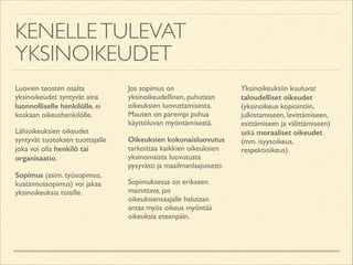 KENELLE TULEVAT
YKSINOIKEUDET
Luovien teosten osalta
yksinoikeudet syntyvät aina
luonnolliselle henkilölle, ei
koskaan oikeushenkilölle.	

Lähioikeuksien oikeudet
syntyvät tuotoksen tuottajalle
joka voi olla henkilö tai
organisaatio.	

Sopimus (esim. työsopimus,
kustannussopimus) voi jakaa
yksinoikeuksia toisille.	


Jos sopimus on
yksinoikeudellinen, puhutaan
oikeuksien luovuttamisesta.
Muuten on parempi puhua
käyttöluvan myöntämisestä.	

Oikeuksien kokonaisluovutus
tarkoittaa kaikkien oikeuksien
yksinomaista luovutusta
pysyvästi ja maailmanlaajuisesti.	

Sopimuksessa on erikseen
mainittava, jos
oikeuksiensaajalle halutaan
antaa myös oikeus myöntää
oikeuksia eteenpäin.	


Yksinoikeuksiin kuuluvat
taloudelliset oikeudet
(yksinoikeus kopiointiin,
julkistamiseen, levittämiseen,
esittämiseen ja välittämiseen)
sekä moraaliset oikeudet
(mm. isyysoikeus,
respektioikeus).

 