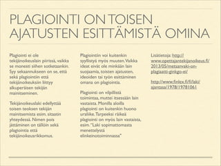 PLAGIOINTI ON TOISEN
AJATUSTEN ESITTÄMISTÄ OMINA
Plagiointi ei ole
tekijänoikeuslain piirissä, vaikka
se monesti siihen sotketaankin.
Syy sekaannukseen on se, että
sekä plagiointiin että
tekijänoikeuksiin liittyy
alkuperäisen tekijän
mainitseminen.	

Tekijänoikeuslaki edellyttää
toisen teoksen tekijän
mainitsemista esim. sitaatin
yhteydessä. Nimen pois
jättäminen on tällöin sekä
plagiointia että
tekijänoikeusrikkomus.	


Plagiointiin voi kuitenkin
syyllistyä myös muuten.Vaikka
ideat eivät ole minkään lain
suojaamia, toisten ajatusten,
ideoiden tai työn esittäminen
omana on plagiointia.	

Plagiointi on vilpillistä
toimintaa, muttei itsessään lain
vastaista. Monilla aloilla
plagiointi on kuitenkin huono
uraliike. Tarpeeksi räikeä
plagiointi on myös lain vastaista,
esim. “Laki sopimattomasta
menettelystä
elinkeinotoiminnassa"	


Lisätietoja: http://
www.opettajantekijanoikeus.ﬁ/
2013/05/metsanvaki-onplagiaatti-ginkgo-ei/	

http://www.ﬁnlex.ﬁ/ﬁ/laki/
ajantasa/1978/19781061

 