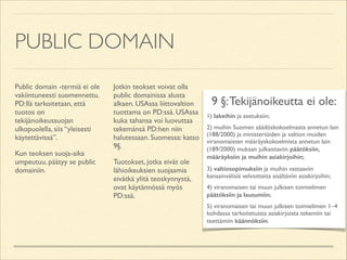 PUBLIC DOMAIN
Public domain -termiä ei ole
vakiintuneesti suomennettu.
PD:llä tarkoitetaan, että
tuotos on
tekijänoikeussuojan
ulkopuolella, siis “yleisesti
käytettävissä”.	

Kun teoksen suoja-aika
umpeutuu, päätyy se public
domainiin.	


Jotkin teokset voivat olla
public domainissa alusta
alkaen. USAssa liittovaltion
tuottama on PD:ssä. USAssa
kuka tahansa voi luovuttaa
tekemänsä PD:hen niin
halutessaan. Suomessa: katso
9§.	

Tuotokset, jotka eivät ole
lähioikeuksien suojaamia
eivätkä ylitä teoskynnystä,
ovat käytännössä myös
PD:ssä.

9 §: Tekijänoikeutta ei ole:	

1) lakeihin ja asetuksiin;	

2) muihin Suomen säädöskokoelmasta annetun lain
(188/2000) ja ministeriöiden ja valtion muiden
viranomaisten määräyskokoelmista annetun lain
(189/2000) mukaan julkaistaviin päätöksiin,
määräyksiin ja muihin asiakirjoihin;	

3) valtiosopimuksiin ja muihin vastaaviin
kansainvälisiä velvoitteita sisältäviin asiakirjoihin;	

4) viranomaisen tai muun julkisen toimielimen
päätöksiin ja lausumiin;	

5) viranomaisen tai muun julkisen toimielimen 1–4
kohdassa tarkoitetuista asiakirjoista tekemiin tai
teettämiin käännöksiin.

 