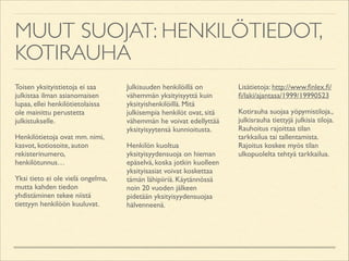 MUUT SUOJAT: HENKILÖTIEDOT,
KOTIRAUHA
Toisen yksityistietoja ei saa
julkistaa ilman asianomaisen
lupaa, ellei henkilötietolaissa
ole mainittu perustetta
julkistukselle.	

Henkilötietoja ovat mm. nimi,
kasvot, kotiosoite, auton
rekisterinumero,
henkilötunnus…	

Yksi tieto ei ole vielä ongelma,
mutta kahden tiedon
yhdistäminen tekee niistä
tiettyyn henkilöön kuuluvat.	


Julkisuuden henkilöillä on
vähemmän yksityisyyttä kuin
yksityishenkilöillä. Mitä
julkisempia henkilöt ovat, sitä
vähemmän he voivat edellyttää
yksityisyytensä kunnioitusta.	

Henkilön kuoltua
yksityisyydensuoja on hieman
epäselvä, koska jotkin kuolleen
yksityisasiat voivat koskettaa
tämän lähipiiriä. Käytännössä
noin 20 vuoden jälkeen
pidetään yksityisyydensuojaa
hälvenneenä.	


Lisätietoja: http://www.ﬁnlex.ﬁ/
ﬁ/laki/ajantasa/1999/19990523	

Kotirauha suojaa yöpymistiloja.,
julkisrauha tiettyjä julkisia tiloja.
Rauhoitus rajoittaa tilan
tarkkailua tai tallentamista.
Rajoitus koskee myös tilan
ulkopuolelta tehtyä tarkkailua.	


 