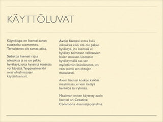KÄYTTÖLUVAT
Käyttölupa on lisenssi-sanan
suositeltu suomennos.
Tarkoittavat siis samaa asiaa.	

Suljettu lisenssi rajaa
oikeuksia ja se on pakko
hyväksyä, jotta kyseistä tuotetta
voi käyttää. Tyyppiesimerkki
ovat ohjelmistojen
käyttölisenssit.	


Avoin lisenssi antaa lisää
oikeuksia eikä sitä ole pakko
hyväksyä. Jos lisenssiä ei
hyväksy, toimitaan vallitsevien
lakien mukaan. Lisenssin
hyväksymällä saa sen
myöntämän lisäoikeudet, jos
vain toimii sen ehtojen
mukaisesti.	

Avoin lisenssi koskee kaikkia
maailmassa, ei vain tiettyä
henkilöä tai ryhmää.	

Maailman eniten käytetty avoin
lisenssi on Creative
Commons -lisenssijärjestelmä.

 