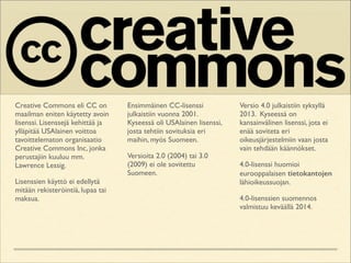 Creative Commons eli CC on
maailman eniten käytetty avoin
lisenssi. Lisenssejä kehittää ja
ylläpitää USAlainen voittoa
tavoittelematon organisaatio
Creative Commons Inc, jonka
perustajiin kuuluu mm.
Lawrence Lessig.	

Lisenssien käyttö ei edellytä
mitään rekisteröintiä, lupaa tai
maksua.	


Ensimmäinen CC-lisenssi
julkaistiin vuonna 2001.
Kyseessä oli USAlainen lisenssi,
josta tehtiin sovituksia eri
maihin, myös Suomeen.	

Versioita 2.0 (2004) tai 3.0
(2009) ei ole sovitettu
Suomeen.	


Versio 4.0 julkaistiin syksyllä
2013. Kyseessä on
kansainvälinen lisenssi, jota ei
enää soviteta eri
oikeusjärjestelmiin vaan josta
vain tehdään käännökset.	

4.0-lisenssi huomioi
eurooppalaisen tietokantojen
lähioikeussuojan.	

4.0-lisenssien suomennos
valmistuu keväällä 2014.

 