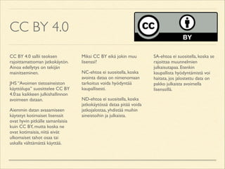 CC BY 4.0
CC BY 4.0 sallii teoksen
rajoittamattoman jatkokäytön.
Ainoa edellytys on tekijän
mainitseminen.	

JHS “Avoimen tietoaineiston
käyttölupa” suosittelee CC BY
4.0:aa kaikkeen julkishallinnon
avoimeen dataan.	

Aiemmin datan avaaamiseen
käytetyt kotimaiset lisenssit
ovat hyvin pitkälle samanlaisia
kuin CC BY, mutta koska ne
ovat kotimaisia, niitä eivät
ulkomaiset tahot osaa tai
uskalla välttämättä käyttää.	


Miksi CC BY eikä jokin muu
lisenssi?	

NC-ehtoa ei suositella, koska
avointa dataa on nimenomaan
tarkoitus voida hyödyntää
kaupallisesti.	

ND-ehtoa ei suositella, koska
jatkokäytössä dataa pitää voida
jatkojalostaa, yhdistää muihin
aineistoihin ja julkaista.	


SA-ehtoa ei suositella, koska se
rajoittaa muunnelmien
julkaisutapaa. Etenkin
kaupallista hyödyntämistä voi
haitata, jos jalostettu data on
pakko julkaista avoimella
lisenssillä.

 