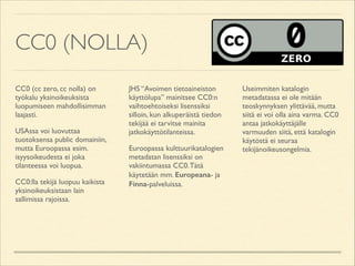 CC0 (NOLLA)
CC0 (cc zero, cc nolla) on
työkalu yksinoikeuksista
luopumiseen mahdollisimman
laajasti.	

USAssa voi luovuttaa
tuotoksensa public domainiin,
mutta Euroopassa esim.
isyysoikeudesta ei joka
tilanteessa voi luopua.	

CC0:lla tekijä luopuu kaikista
yksinoikeuksistaan lain
sallimissa rajoissa.	


JHS “Avoimen tietoaineiston
käyttölupa” mainitsee CC0:n
vaihtoehtoiseksi lisenssiksi
silloin, kun alkuperäistä tiedon
tekijää ei tarvitse mainita
jatkokäyttötilanteissa.	

Euroopassa kulttuurikatalogien
metadatan lisenssiksi on
vakiintumassa CC0. Tätä
käytetään mm. Europeana- ja
Finna-palveluissa.	


Useimmiten katalogin
metadatassa ei ole mitään
teoskynnyksen ylittävää, mutta
siitä ei voi olla aina varma. CC0
antaa jatkokäyttäjälle
varmuuden siitä, että katalogin
käytöstä ei seuraa
tekijänoikeusongelmia.

 