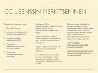 CC-LISENSSIN MERKITSEMINEN
Selvitä ensin tarvittavat tiedot:	

1. Käytettävä lisenssi	

2. Aineiston nimi, julkaisupäivä,
versionumero, tekijän nimi	

3. Aineiston virallinen
julkaisuosoite, URL	

4. Tarvittaessa
tekijänoikeushuomautus
(copyright notice)	

5. Tarvittaessa
vastuunrajoituslauseke
(disclaimer)	


Hae lisenssi CC:n
lisenssivalitsimesta RDFa-, XMP- tai
tekstimuodossa: http://
creativecommons.org/choose/?
lang=ﬁ	

Selvitä, voitko liittää lisenssin
suoraan jaeltavaan tiedostoon.Voit
lisätä lisenssin sekä näkyvänä että
metadatana.	

Liitä joka tapauksessa lisenssi sille
verkkosivulle, jossa aineisto
julkaistaan.	

CC-lisenssi sanoo suoraan, että
aineiston jatkokäyttäjä on itse
vastuussa tekemisistään ja ettei
alkuperäinen julkaisija ole vastuussa
mistään.	


Tietenkin tiedon julkaisijalla on
normaali vastuunsa tietojen
oikeellisuudesta sekä muiden lakien
seuraamisesta, mutta aineiston
avaamisen myötä muiden tekemät
uudet julkaisumuodot ja
jatkokäyttötavat eivät ole enää
alkuperäisen tekijän vastuulla.	

Lisätietoja: http://
creativecommons.ﬁ/lisenssit/
lisenssien-kayttoohje/	

http://creativecommons.ﬁ/lisenssit/
lisenssien-kayttoohje/cc-lisenssinmerkitsemisohjeet/	


 